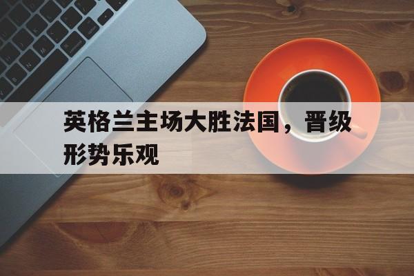 英格兰主场大胜法国，晋级形势乐观的简单介绍