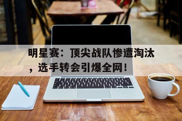 明星赛：顶尖战队惨遭淘汰，选手转会引爆全网！