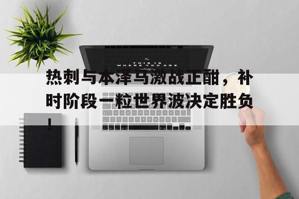 热刺与本泽马激战正酣，补时阶段一粒世界波决定胜负！
