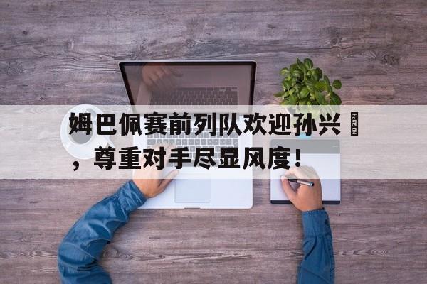 姆巴佩赛前列队欢迎孙兴慜，尊重对手尽显风度！