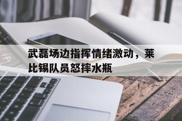 武磊场边指挥情绪激动，莱比锡队员怒摔水瓶武磊vs